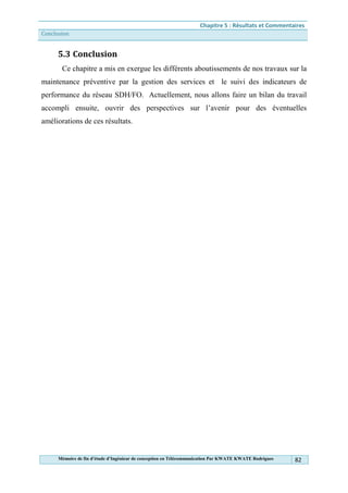 Chapitre 5 : Résultats et Commentaires
Conclusion
Mémoire de fin d’étude d’Ingénieur de conception en Télécommunication Par KWATE KWATE Rodrigues 82
5.3 Conclusion
Ce chapitre a mis en exergue les différents aboutissements de nos travaux sur la
maintenance préventive par la gestion des services et le suivi des indicateurs de
performance du réseau SDH/FO. Actuellement, nous allons faire un bilan du travail
accompli ensuite, ouvrir des perspectives sur l’avenir pour des éventuelles
améliorations de ces résultats.
 