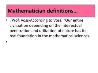 • . Prof. Voss-According to Voss, “Our entire
civilization depending on the inteirectual
penetration and utilization of nature has its
real foundation in the mathematical sciences.
•
Mathematician definitions…
 