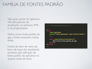 FAMÍLIA DE FONTES PADRÃO
- Veja quais partes do aplicativo
não são passíveis de
atualização via atributos XML
e via programação;
- Deﬁna como fonte padrão do
app a fonte necessária nessas
áreas;
- Fontes de itens de menu de
barra de topo são atualizáveis
somente pela deﬁnição de
fonte padrão do aplicativo no
arquivo styles de tema.
 
