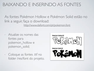 BAIXANDO E INSERINDO AS FONTES
As fontes Pokémon Hollow e Pokémon Solid estão no
link a seguir, faça o download:
http://www.dafont.com/pt/pokemon.font
- Atualize os nomes das
fontes para
pokemon_hollow e
pokemon_solid;
- Coloque as fontes .ttf no
folder /res/font do projeto.
 
