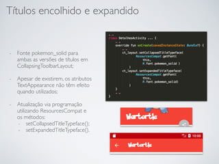 Títulos encolhido e expandido
- Fonte pokemon_solid para
ambas as versões de títulos em
CollapsingToolbarLayout;
- Apesar de existirem, os atributos
TextAppearance não têm efeito
quando utilizados;
- Atualização via programação
utilizando ResourcesCompat e
os métodos:
- setCollapsedTitleTypeface();
- setExpandedTitleTypeface().
 