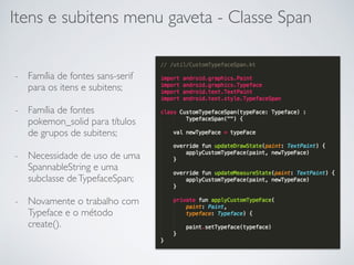 Itens e subitens menu gaveta - Classe Span
- Família de fontes sans-serif
para os itens e subitens;
- Família de fontes
pokemon_solid para títulos
de grupos de subitens;
- Necessidade de uso de uma
SpannableString e uma
subclasse deTypefaceSpan;
- Novamente o trabalho com
Typeface e o método
create().
 