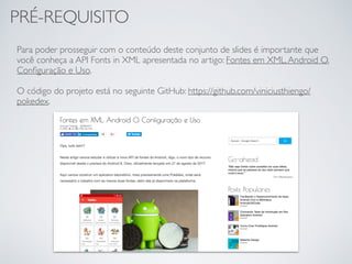 PRÉ-REQUISITO
Para poder prosseguir com o conteúdo deste conjunto de slides é importante que
você conheça a API Fonts in XML apresentada no artigo: Fontes em XML,Android O.
Conﬁguração e Uso.
O código do projeto está no seguinte GitHub: https://github.com/viniciusthiengo/
pokedex.
 