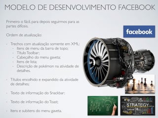 MODELO DE DESENVOLVIMENTO FACEBOOK
Primeiro o fácil, para depois seguirmos para as
partes difíceis.
Ordem de atualização:
- Trechos com atualização somente em XML:
- Itens de menu da barra de topo;
- TítuloToolbar;
- Cabeçalho do menu gaveta;
- Itens de lista;
- Descrição de pokémon na atividade de
detalhes.
- Títulos encolhido e expandido da atividade
de detalhes;
- Texto de informação do Snackbar;
- Texto de informação doToast;
- Itens e subitens do menu gaveta.
 