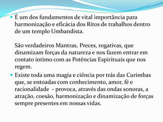  É um dos fundamentos de vital importância para
 harmonização e eficácia dos Ritos de trabalhos dentro
 de um templo Umbandista.

  São verdadeiros Mantras, Preces, rogativas, que
  dinamizam forças da natureza e nos fazem entrar em
  contato íntimo com as Potências Espirituais que nos
  regem.
 Existe toda uma magia e ciência por trás das Curimbas
  que, se entoadas com conhecimento, amor, fé e
  racionalidade - provoca, através das ondas sonoras, a
  atração, coesão, harmonização e dinamização de forças
  sempre presentes em nossas vidas.
 