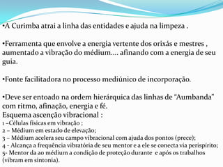 •A Curimba atrai a linha das entidades e ajuda na limpeza .

•Ferramenta que envolve a energia vertente dos orixás e mestres ,
aumentado a vibração do médium.... afinando com a energia de seu
guia.

•Fonte facilitadora no processo mediúnico de incorporação.

•Deve ser entoado na ordem hierárquica das linhas de “Aumbanda”
com ritmo, afinação, energia e fé.
Esquema ascenção vibracional :
1 –Células físicas em vibração ;
2 – Médium em estado de elevação;
3 – Médium acelera seu campo vibracional com ajuda dos pontos (prece);
4 - Alcança a frequência vibratória de seu mentor e a ele se conecta via perispírito;
5- Mentor da ao médium a condição de proteção durante e após os trabalhos
(vibram em sintonia).
 
