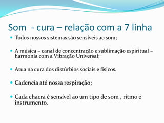 Som - cura – relação com a 7 linha
 Todos nossos sistemas são sensíveis ao som;

 A música – canal de concentração e sublimação espiritual –
  harmonia com a Vibração Universal;

 Atua na cura dos distúrbios sociais e físicos.

 Cadencía até nossa respiração;

 Cada chacra é sensível ao um tipo de som , ritmo e
  instrumento.
 