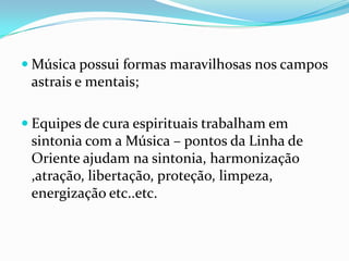  Música possui formas maravilhosas nos campos
 astrais e mentais;

 Equipes de cura espirituais trabalham em
 sintonia com a Música – pontos da Linha de
 Oriente ajudam na sintonia, harmonização
 ,atração, libertação, proteção, limpeza,
 energização etc..etc.
 