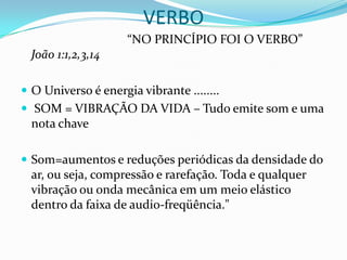 VERBO
                     “NO PRINCÍPIO FOI O VERBO”
  João 1:1,2,3,14

 O Universo é energia vibrante ........
 SOM = VIBRAÇÃO DA VIDA – Tudo emite som e uma
  nota chave

 Som=aumentos e reduções periódicas da densidade do
  ar, ou seja, compressão e rarefação. Toda e qualquer
  vibração ou onda mecânica em um meio elástico
  dentro da faixa de audio-freqüência."
 