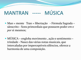 MANTRAN ----- MÚSICA
 Man = mente Tran = libertação - Fórmula Sagrada –
 sânscrito - Sons primordiais que possuem poder em e
 por si mesmos;

 MÚSICA – engloba movimento , ação e sentimento –
 trindade - Nasce das várias notas musicais, que
 intercaladas por imperceptíveis silêncios, oferece a
 harmonia de uma composição.
 