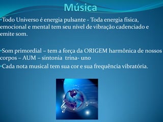 •Todo Universo é energia pulsante - Toda energia física,
emocional e mental tem seu nível de vibração cadenciado e
emite som.

•Som primordial – tem a força da ORIGEM harmônica de nossos
corpos – AUM – sintonia trina- uno
•Cada nota musical tem sua cor e sua frequência vibratória.
 