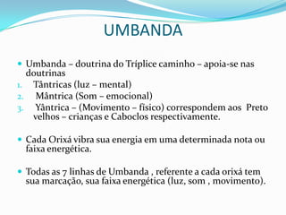 UMBANDA
 Umbanda – doutrina do Tríplice caminho – apoia-se nas
  doutrinas
1. Tântricas (luz – mental)
2. Mântrica (Som – emocional)
3. Yântrica – (Movimento – físico) correspondem aos Preto
   velhos – crianças e Caboclos respectivamente.

 Cada Orixá vibra sua energia em uma determinada nota ou
  faixa energética.

 Todas as 7 linhas de Umbanda , referente a cada orixá tem
  sua marcação, sua faixa energética (luz, som , movimento).
 