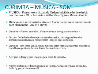 CURIMBA – MÚSICA - SOM
 MÚSICA - Presente em rituais de Ordem Iniciática desde o início
  dos tempos – MU - Lemúria – Atlântida – Egito – Maias - Grécia.

 Direcionado as divindades atraiam forças da natureza em harmonia
  com elementais , Anjos e Devas

 Curimba – Pontos entoados, afinados com as energias dos 7 orixás –

 Orixás - Divindades de um plano astral superior , são os guardiões dos
  elementos da natureza e representam todos os seus domínios.

 Curimba -Tem como uma de suas funções abrir, manter, sustentar e fechar os
  trabalhos espirituais de uma forma harmoniosa e clara.


 Agregam e desagregam energias pela força da vibração.


 Abrem portais interdimensionais que transportam as energias e entidades.
  (vide fig portal dimensional)
 