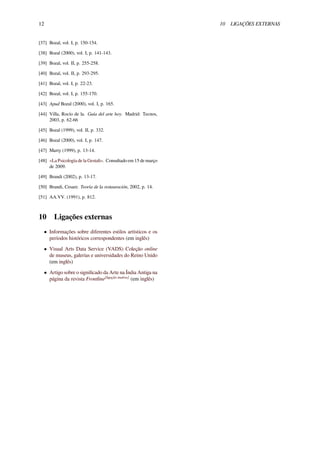 12 10 LIGAÇÕES EXTERNAS
[37] Bozal, vol. I, p. 150-154.
[38] Bozal (2000), vol. I, p. 141-143.
[39] Bozal, vol. II, p. 255-258.
[40] Bozal, vol. II, p. 293-295.
[41] Bozal, vol. I, p. 22-23.
[42] Bozal, vol. I, p. 155-170.
[43] Apud Bozal (2000), vol. I, p. 165.
[44] Villa, Rocío de la. Guía del arte hoy. Madrid: Tecnos,
2003, p. 62-66
[45] Bozal (1999), vol. II, p. 332.
[46] Bozal (2000), vol. I, p. 147.
[47] Marty (1999), p. 13-14.
[48] «La Psicología de la Gestalt». Consultado em 15 de março
de 2009.
[49] Brandi (2002), p. 13-17.
[50] Brandi, Cesare. Teoría de la restauración, 2002, p. 14.
[51] AA.VV. (1991), p. 812.
10 Ligações externas
• Informações sobre diferentes estilos artísticos e os
períodos históricos correspondentes (em inglês)
• Visual Arts Data Service (VADS) Coleção online
de museus, galerias e universidades do Reino Unido
(em inglês)
• Artigo sobre o signiﬁcado da Arte na Índia Antiga na
página da revista Frontline[ligação inativa]
(em inglês)
 