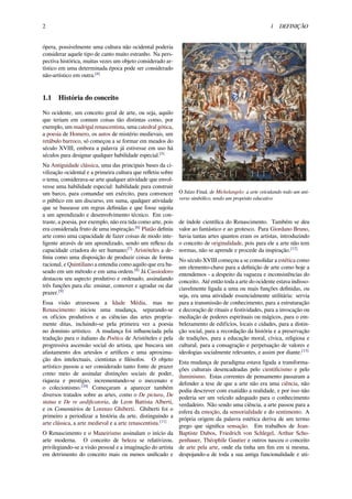 2 1 DEFINIÇÃO
ópera, possivelmente uma cultura não ocidental poderia
considerar aquele tipo de canto muito estranho. Na pers-
pectiva histórica, muitas vezes um objeto considerado ar-
tístico em uma determinada época pode ser considerado
não-artístico em outra.[4]
1.1 História do conceito
No ocidente, um conceito geral de arte, ou seja, aquilo
que teriam em comum coisas tão distintas como, por
exemplo, um madrigal renascentista, uma catedral gótica,
a poesia de Homero, os autos de mistério medievais, um
retábulo barroco, só começou a se formar em meados do
século XVIII, embora a palavra já estivesse em uso há
séculos para designar qualquer habilidade especial.[5]
Na Antiguidade clássica, uma das principais bases da ci-
vilização ocidental e a primeira cultura que reﬂetiu sobre
o tema, considerava-se arte qualquer atividade que envol-
vesse uma habilidade especial: habilidade para construir
um barco, para comandar um exército, para convencer
o público em um discurso, em suma, qualquer atividade
que se baseasse em regras deﬁnidas e que fosse sujeita
a um aprendizado e desenvolvimento técnico. Em con-
traste, a poesia, por exemplo, não era tida como arte, pois
era considerada fruto de uma inspiração.[6]
Platão deﬁniu
arte como uma capacidade de fazer coisas de modo inte-
ligente através de um aprendizado, sendo um reﬂexo da
capacidade criadora do ser humano;[7]
Aristóteles a de-
ﬁniu como uma disposição de produzir coisas de forma
racional, e Quintiliano a entendia como aquilo que era ba-
seado em um método e em uma ordem.[8]
Já Cassiodoro
destacou seu aspecto produtivo e ordenado, assinalando
três funções para ela: ensinar, comover e agradar ou dar
prazer.[9]
Essa visão atravessou a Idade Média, mas no
Renascimento iniciou uma mudança, separando-se
os ofícios produtivos e as ciências das artes propria-
mente ditas, incluindo-se pela primeira vez a poesia
no domínio artístico. A mudança foi inﬂuenciada pela
tradução para o italiano da Poética de Aristóteles e pela
progressiva ascensão social do artista, que buscava um
afastamento dos artesãos e artíﬁces e uma aproxima-
ção dos intelectuais, cientistas e ﬁlósofos. O objeto
artístico passou a ser considerado tanto fonte de prazer
como meio de assinalar distinções sociais de poder,
riqueza e prestígio, incrementando-se o mecenato e
o colecionismo.[10]
Começaram a aparecer também
diversos tratados sobre as artes, como o De pictura, De
statua e De re aediﬁcatoria, de Leon Battista Alberti,
e os Comentários de Lorenzo Ghiberti. Ghiberti foi o
primeiro a periodizar a história da arte, distinguindo a
arte clássica, a arte medieval e a arte renascentista.[11]
O Renascimento e o Maneirismo assinalam o início da
arte moderna. O conceito de beleza se relativizou,
privilegiando-se a visão pessoal e a imaginação do artista
em detrimento do conceito mais ou menos uniﬁcado e
O Juízo Final, de Michelangelo: a arte veiculando todo um uni-
verso simbólico, tendo um propósito educativo
de índole cientíﬁca do Renascimento. Também se deu
valor ao fantástico e ao grotesco. Para Giordano Bruno,
havia tantas artes quantos eram os artistas, introduzindo
o conceito de originalidade, pois para ele a arte não tem
normas, não se aprende e procede da inspiração.[12]
No século XVIII começou a se consolidar a estética como
um elemento-chave para a deﬁnição de arte como hoje a
entendemos - a despeito da vagueza e inconsistências do
conceito. Até então toda a arte do ocidente estava indisso-
ciavelmente ligada a uma ou mais funções deﬁnidas, ou
seja, era uma atividade essencialmente utilitária: servia
para a transmissão de conhecimento, para a estruturação
e decoração de rituais e festividades, para a invocação ou
mediação de poderes espirituais ou mágicos, para o em-
belezamento de edifícios, locais e cidades, para a distin-
ção social, para a recordação da história e a preservação
de tradições, para a educação moral, cívica, religiosa e
cultural, para a consagração e perpetuação de valores e
ideologias socialmente relevantes, e assim por diante.[13]
Esta mudança de paradigma estava ligada a transforma-
ções culturais desencadeadas pelo cientiﬁcismo e pelo
iluminismo. Estas correntes de pensamento passaram a
defender a tese de que a arte não era uma ciência, não
podia descrever com exatidão a realidade, e por isso não
poderia ser um veículo adequado para o conhecimento
verdadeiro. Não sendo uma ciência, a arte passou para a
esfera da emoção, da sensorialidade e do sentimento. A
própria origem da palavra estética deriva de um termo
grego que signiﬁca sensação. Em trabalhos de Jean-
Baptiste Dubos, Friedrich von Schlegel, Arthur Scho-
penhauer, Théophile Gautier e outros nasceu o conceito
de arte pela arte, onde ela tinha um ﬁm em si mesma,
despojando-a de toda a sua antiga funcionalidade e uti-
 