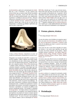 4 3 PERIODIZAÇÃO
tica hermenêutica, onde arte é a interpretação da verdade.
Para ele, a arte é “formativa”, ou seja, expressa uma
forma de fazer que ao mesmo tempo inventa sua própria
linguagem e seus meios. Assim a arte não seria o resul-
tado de um projeto predeterminado, mas simplesmente
encontraria o resultado no processo de fazer. Pareyson
inﬂuenciou a chamada Escola de Turim, que desenvolveu
o conceito ontológico de arte. Umberto Eco, seu maior
expoente, aﬁrmou que a obra de arte só existe em sua
interpretação, na abertura de múltiplos signiﬁcados que
pode ter para o espectador.[23]
A fonte, de Marcel Duchamp, originalmente um urinol: um
exemplo da transformação contemporânea do conceito de arte
Chegando-se aos meados do século XX, o assunto se tor-
nou tão complexo, volátil e subjetivo que muitos estudi-
osos abandonaram de todo a ideia de que a deﬁnição do
que é arte é de alguma forma possível. A título de exem-
plo, cite-se algumas opiniões: Morris Weitz declarou que
“o próprio caráter aventuroso e expansivo da arte, suas
constantes mutações e novidades, torna ilógico que esta-
beleçamos qualquer conjunto de propriedades deﬁnidas”.
Robert Rosenblum disse que “hoje em dia a ideia de de-
ﬁnirmos arte é tão remota que não acredito que alguém
teria coragem de fazê-lo”, e Wladyslaw Tatarkiewicz aﬁr-
mou que “nosso século chegou à conclusão de que con-
seguirmos uma deﬁnição abrangente do que é arte é não
apenas algo diﬁcílimo, como impossível”. Essas visões,
porém, não impediram que outros críticos lançassem opi-
niões diferentes, crendo ser possível uma deﬁnição. Al-
guns delas contornaram o problema central da deﬁnição
propriamente dita, e estabeleceram parâmetros externos
para deﬁnir o fato artístico, recorrendo à consagração ins-
titucional, à autoridade, ou à resposta do público ou de
pessoas consideradas peritas. Um exemplo é a deﬁnição
de George Dickie: “um objeto artístico é em primeiro lu-
gar um artefato, e em segundo, é um conjunto de aspectos
que legitimou sua proposta de merecer atenção especial
de alguma pessoa ou pessoas agindo em nome de alguma
instituição social”. Às vezes se recorre à sua localização
e ao contexto cultural, como na declaração de Thomas
McEvilley, dizendo que "é arte o que está num museu...
Parece bem claro que hoje em dia mais ou menos qual-
quer coisa pode ser chamada de arte. A questão é: ela foi
chamada de arte pelo 'sistema de arte'? Em nosso século,
isso é tudo o que é preciso para deﬁnir arte”. Na mesma
linha de ideias, Robert Hughes disse que algo é arte “se
foi criado com o ﬁm expresso de ser considerado como
tal e foi colocado em um contexto em que é visto como
tal”.[24]
Segundo a deﬁnição da Encyclopedia Britannica,
arte é aquilo que é criado deliberadamente pelo homem
como uma expressão de habilidade ou da imaginação.[3]
2 Formas, gêneros, técnicas
Ver artigo principal: Estilo (arte)
As artes são muitas vezes divididas em categorias especí-
ﬁcas, tais como artes decorativas, artes plásticas ou visu-
ais, artes do espectáculo, ou literatura. A pintura é uma
forma de arte plástica ou visual, e a poesia é uma forma
de literatura.[carece de fontes?]
Uma forma de arte é uma forma especíﬁca de expres-
são artística, é um termo mais especíﬁco do que arte
em geral, mas menos especíﬁco do que gênero. Alguns
exemplos incluem Arquitetura, Arte digital, Banda de-
senhada, Cinema, Dança, Desenho, Escultura, Graﬃti,
Fotograﬁa, Literatura (Poesia e Prosa), Teatro, Música,
Pintura, etc.[carece de fontes?]
As técnicas para uma obra de arte ser construída são as
mais diversas. Cada técnica caracteriza-se pelo emprego
do material físico e de como se maneja tal material para
atingir os resultados desejados. Assim, por exemplo,
pedra e bronze são dois materiais utilizados na técnica da
escultura por subtração, a qual se inclui na forma artís-
tica da escultura. A música e a poesia usam o som, a pin-
tura usa as técnicas do óleo, aquarela, guache, encáustica,
etc.[25]
Um gênero artístico é o conjunto de convenções, temáti-
cas e estilos dentro de uma forma de arte e mídia. Por
exemplo, o Cinema possui uma gama de gêneros, como
aventura, horror, comédia, romance, ﬁcção cientíﬁca, etc.
Na música, há centenas de gêneros musicais, que variam
de região, cultura e etc., e vão da música erudita clás-
sica, música folclórica,rock, MPB, música pop, muzak,
etc. Na pintura incluem paisagem, retrato, nu, natureza
morta, paisagem, cena histórica, etc.[26]
3 Periodização
Ver artigo principal: História da arte
 