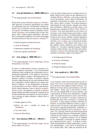 3.4 Arte medieval (c. 300-1350) 5
3.1 Arte pré-histórica (c. 40000-3000 a.C.)
Ver artigo principal: Arte da Pré-História
Desenvolveu-se entre o Paleolítico Superior e o Neolítico,
onde aparecem as primeiras manifestações que podem
ser consideradas como arte. No Paleolítico o homem, de-
dicado à caça e vivendo em cavernas, praticou a chamada
arte rupestre. No Neolítico tornou-se sedentário e desen-
volveu a agricultura, com sociedades cada vez mais com-
plexas, onde a religião ganhou importância. São exem-
plos os monumentos megalíticos e um início de produção
artesanal na forma de vasos de cerâmica e estatuetas.[27]
• Pinturas rupestres na gruta de Lascaux
• Vênus de Willendorf
• Monumento megalítico de Stonehenge
• Gravuras rupestres em Bohuslän
3.2 Arte antiga (c. 3000-300 a.C.)
Ver artigos principais: Arte do Antigo Egito, Arte da
Mesopotâmia e Arte ibera
No Egito e na Mesopotâmia viveram as primeiras civi-
lizações altamente estruturadas, e seus artistas/artesãos
produziram obras complexas que já apresentam uma es-
pecialização proﬁssional. A arte egípcia se caracterizou
pelo caráter religioso e político, com destaque para a ar-
quitetura, a pintura e a escultura. A escultura e a pintura
mostram a ﬁgura humana em um estilo fortemente hierá-
tico e esquemático, devido à rigidez de seus cânones sim-
bólicos e religiosos. A arte mesopotâmica se desenvol-
veu na área entre os rios Tigre e Eufrates, sendo testemu-
nha de culturas diferentes, como os sumérios, acadianos,
assírios e persas. Na arquitetura se incluem os zigurates,
grandes templos piramidais em degraus, enquanto que na
escultura predomina cenas religiosas, de caça e de guerra,
com a presença de ﬁguras humanas e animais reais ou
mitológicos.[28]
• Templo egípcio em Filas
• Relevo em ouro e esmaltes do tesouro de
Tutancâmon
• Um shedu assírio
• Dama de Elche ibérica
3.3 Arte clássica (1000 a.C.−300 d.C.)
Ver artigo principal: Arte da Grécia Antiga, Arte da
Roma Antiga, Arte etrusca
A arte da Grécia Antiga marcou a evolução da arte oci-
dental. Depois de um começo em que salientaram as ci-
vilizações Minoica e Micênica, a arte grega se desenvol-
veu em três períodos: arcaico, clássico e helenístico. Na
arquitetura se destacaram os templos, com suas três or-
dens: dórica, jônica e coríntia. Na escultura dominou a
representação do corpo humano, atingindo uma síntese
entre naturalismo e idealismo no período clássico, com
destaque para a produção de Míron, Fídias, Policleto e
Praxíteles. Com claros precedentes na arte etrusca e na
arte grega, a arte romana alcançou quase todos os cantos
da Europa, Norte de África e do Oriente Médio, estabe-
lecendo as bases da arte ocidental. Grandes engenheiros
e construtores, se destacaram na arquitetura civil desen-
volvendo o arco e a cúpula, com a construção de estradas,
pontes, aquedutos e obras urbanas, bem como os tem-
plos, palácios, teatros, anﬁteatros, circos, banhos, arcos
triunfais, etc. A escultura, inspirada na grega, é também
centrada na ﬁgura humana, mas de forma mais realista.
A pintura e o mosaico são conhecidos pelos vestígios en-
contrados em Pompeia e alguns outros lugares.[29]
• O templo grego do Partenon
• O Doríforo de Policleto
• O Panteão romano
• Frontão de Talamon, etrusco
3.4 Arte medieval (c. 300-1350)
Ver artigo principal: Arte da Idade Média
A arte medieval, sendo uma derivação direta da arte ro-
mana, inicia com a arte paleocristã, após a oﬁcialização
do cristianismo como religião do Império Romano. Tra-
balharam as formas clássicas para interpretar a nova dou-
trina religiosa. Porém, logo o estilo clássico se pulve-
rizou em uma multiplicidade de escolas regionais, com
o aparecimento de formas mais esquemáticas e simpliﬁ-
cadas. Na arquitetura destacou-se como o tipo basílica,
enquanto que na escultura os sarcófagos assumiram pa-
pel destacado, bem como os mosaicos e as pinturas das
catacumbas. A etapa seguinte constituiu a chamada arte
bizantina, incorporando inﬂuências orientais e gregas, e
tendo no ícone e nos mosaicos seus gêneros principais. A
arte românica seguiu-lhe paralelamente, recebendo a in-
ﬂuência de povos bárbaros como os germânicos, celtas e
godos. Foi o primeiro estilo de arte internacional depois
da queda do Império Romano. Eminentemente religiosa,
a maioria da arte românica visa a exaltação e difusão do
cristianismo. A arquitetura enfatiza o uso de abóbadas
e arcos, começando a construção de grandes catedrais,
que continuará durante o gótico. A escultura se desen-
volveu principalmente no âmbito arquitetônico, com for-
mas esquematizadas. A arte gótica se desenvolveu en-
tre os séculos XII e XVI, sendo um momento de ﬂo-
 
