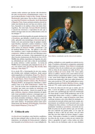 8 5 CRÍTICA DE ARTE
vamente estilos artísticos que haviam sido desvaloriza-
dos pelo neoclassicismo winckelmanniano; assim o ve-
mos na obra de Ruskin, Viollet-le-Duc, Goethe, Schlegel,
Wackenroder, entre outros. Em vez disso, a obra de auto-
res como Karl Friedrich von Rumohr, Jacob Burckhardt
e Hippolyte Taine, foram a primeira tentativa séria de for-
mular uma história da arte com base em critérios cientí-
ﬁcos, baseando-se em análises críticas das fontes histo-
riográﬁcas. Por outro lado, Giovanni Morelli introduziu
o conceito de connoisseur, o especialista em arte, que a
analisa com base tanto em seus conhecimentos como em
sua intuição.[38]
A primeira escola historiográﬁca de grande relevância foi
o formalismo, que defendia o estudo da arte a partir do
estilo, aplicando uma metodologia evolucionista que de-
fendia a arte uma autonomia longe de qualquer conside-
ração ﬁlosóﬁca, rejeitando a estética romântica e o ideal
hegeliano, e se aproximando do neokantismo. Seu pri-
meiro teórico foi Heinrich Wölﬄin, considerado o pai
da moderna História da arte. Ele aplicou a arte crité-
rios cientíﬁcos, como o estudo psicológico ou o método
comparativo: deﬁnia os estilos por suas diferenças estru-
turais inerentes aos mesmos, como argumentou em sua
obra Conceitos fundamentais da História da Arte (1915).
Wölﬄin não atribuiu importância às biograﬁas dos artis-
tas, defendendo por outro lado a ideia de nacionalidade,
de escolas artísticas e estilos nacionais. As teorias de
Wölﬄin foram continuadas pela chamada Escola de Vi-
ena, com autores como Alois Riegl, Max Dvořák, Hans
Sedlmayr e Otto Pächt.[39]
Já no século XX, a historiograﬁa da arte tem continu-
ado dividida entre múltiplas tendências, desde autores
ainda enquadrados no formalismo (Roger Fry, Henri Fo-
cillon), passando pelas escolas sociológica (Friedrich An-
tal, Arnold Hauser, Pierre Francastel, Giulio Carlo Ar-
gan) ou psicológica (Rudolf Arnheim, Max Wertheimer,
Wolfgang Köhler), até perspectivas individuais e sinteti-
zadores como as de Adolf Goldschmidt o Adolfo Ven-
turi. Uma das escolas mais reconhecidas tem sido a da
iconologia, que centra seus estudos na simbologia e no
signiﬁcado da obra artística. Através do estudo de ima-
gens, emblemas, alegorias e demais elementos de signiﬁ-
cado visual, pretendem esclarecer a mensagem que o ar-
tista pretendeu transmitir em sua obra, estudando a ima-
gem desde postulados mitológicos, religiosos ou históri-
cos, ou de qualquer índole semântica presente em qual-
quer estilo artístico. Os principais teóricos desse movi-
mento foram Aby Warburg, Erwin Panofsky, Ernst Gom-
brich, Rudolf Wittkower y Fritz Saxl.[40]
5 Crítica de arte
A crítica de arte é um gênero, entre literário e acadêmico,
que faz uma avaliação sobre as obras de arte, artistas ou
expositores, em princípio de forma pessoal e subjetiva,
mas baseando-se na história da arte e suas múltiplas dis-
Denis Diderot, considerado o pai da crítica de arte moderna
ciplinas, avaliando-se a arte segundo seu contexto ou evo-
lução. É avaliativa, informativa e comparativa, apontando
dados empíricos e testáveis. Denis Diderot é considerado
o primeiro crítico de arte moderno, por seus comentários
sobre as obras de arte expostas nos salões de Paris, rea-
lizados no Museu do Louvre desde 1725. Esses salões,
abertos ao público, atuaram como centro difusor de ten-
dências artísticas, propiciando modas e gostos em relação
a arte, assim foram objeto de debate e crítica. Diderot
escreveu suas impressões sobre esses salões primeiro em
uma carta escrita em 1759, que foi publicada na corres-
pondência literária de Frédéric-Melchior Grimm, e desde
então até 1781, sendo o ponto de partida desse gênero.[41]
No início da crítica de arte tem que se avaliar, por um
lado, o acesso do público a essas exposições artísticas,
que junto com a proliferação dos meios de comunicação
em massa desde o século XVIII produziram uma via de
comunicação direta entre o crítico e o público a que se
dirige. Por outro lado, o auge da burguesia como classe
social que inventou a arte como objeto de ostentação, e o
crescimento do mercado artístico que levou consigo, pro-
porcionaram um ambiente social necessário para a con-
solidação da crítica artística. A crítica de arte tem estado
geralmente vinculada ao periodismo, exercendo um tra-
balho de porta-voz do gosto artístico que, por um lado,
lhes tem conferido um grande poder, ao ser capaz de
afundar ou elevar a obra de um artista, mas por outro
lado lhes tem feito objeto de ferozes ataques e contro-
versas. Outro ponto a ressaltar é o caráter de atualidade
da crítica da arte, já que se centra em um contexto his-
tórico e geográﬁco no qual o crítica realiza seu traba-
lho, imersa em um fenômeno cada vez mais dinâmico
 