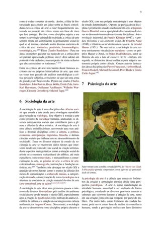 9
como é o das correntes de moda. Assim, a falta de his-
toricidade para emitir um juízo sobre as bases consoli-
dadas leva a crítica de arte a estar frequentemente sus-
tentada na intuição do crítico, como um fator de risco
que leva consigo. Por ﬁm, como disciplina sujeita a seu
tempo e a evolução cultural da sociedade, a crítica de arte
sempre revela um componente do pensamento social no
qual se vê imersa, existindo assim diversas correntes de
crítica de arte: romântica, positivista, fenomenológica,
semiológica, etc.[42]
Disse Charles Baudelaire: “Para ser
justa, ou melhor, para ter sua razão de ser, a crítica deve
ser parcial, apaixonada, política; isto é: deve adotar um
ponto de vista exclusivo, mas um ponto de vista exclusivo
que abra ao máximo os horizontes.” [43]
Entre os críticos de arte tem havido desde famosos es-
critores até os próprios historiadores de arte, que mui-
tas vezes tem passado de análises metodológicas a crí-
tica pessoal e subjetiva, conscientes de que são uma arma
de grande poder hoje em dia. Podem ser citados Charles
Baudelaire, John Ruskin, Oscar Wilde, Émile Zola, Joris-
Karl Huysmans, Guillaume Apollinaire, Wilhelm Wor-
ringer, Clement Greenberg e Michel Tapié.[44]
6 Sociologia da arte
A sociologia da arte é uma disciplina das ciências soci-
ais que estuda a arte desde uma abordagem metodoló-
gica baseada na sociologia. Seu objetivo é estudar a arte
como produto da sociedade humana, analisando os di-
versos componentes sociais que contribuem para a gê-
nese e difusão da obra artística. A sociologia da arte é
uma ciência multidisciplinar, recorrendo para suas aná-
lises a diversas disciplinas como a cultura, a política,
economia, antropologia, linguística, ﬁlosoﬁa, e demais
ciências sociais que inﬂuenciam no desenvolvimento da
sociedade. Entre os diversos objetos de estudo da so-
ciologia da arte se encontram vários fatores que inter-
veem desde um ponto de vista social na criação artística,
desde aspectos mais genéricos como a situação social do
artista ou a estrutura sociocultural do público, até mais
especíﬁcos como o mecenato, o mercantilismo e comer-
cialização da arte, as galerias de arte, a crítica de arte,
colecionadores, museograﬁa, instituições e fundações ar-
tísticas, etc.[45]
Também cabe destaque no século XX a
aparição de novos fatores como o avanço da difusão dos
meios de comunicação, a cultura de massas, a categori-
zação da moda, a incorporação de novas tecnologias ou a
abertura de conceitos na criação material da obra de arte
(arte conceitual, arte de ação).[carece de fontes?]
A sociologia da arte deve seus primeiros passos a inte-
resses de diversos historiadores pela análise do ambiente
social da arte desde metade o século XIX, especialmente
após a criação do positivismo como método de análise ci-
entíﬁca da cultura, e a criação da sociologia como ciência
autônoma por Auguste Comte. No entanto, a sociologia
da arte se desenvolveu como disciplina própria durante o
século XX, com sua própria metodologia e seus objetos
de estudo determinados. O ponto de partida dessa disci-
plina é geralmente situado imediatamente após a Segunda
Guerra Mundial, com a aparição de diversas obras decisi-
vas no desenvolvimento dessa corrente disciplinas: Arte e
revolução industrial, de Francis Klingder (1947); A pin-
tura ﬂorentina e seu ambiente social, de Friedrih Antal
(1948); e História social da literatura e a arte, de Arnold
Hauser (1951). No seu início, a sociologia da arte es-
teve estritamente vinculada ao marxismo - como os pró-
prios Hauser e Antal, ou Nikos Hadjinikolaou, autor de
História da arte e luta de classes (1973) - embora, em
seguida, se distanciou dessa tendência para adquirir au-
tonomia própria como ciência. Outros autores destaca-
dos dessa disciplina são Pierre Francastel, Herbert Read,
Francis Haskell, Michael Baxandall, Peter Burke e Giulio
Carlo Argan.[46]
7 Psicologia da arte
Auto-retrato com a orelha cortada (1889), de Vincent van Gogh.
A Psicanálise permite comprender certos aspectos da personali-
dade do artista.
A psicologia da arte é a ciência que estuda os fenôme-
nos da criação e apreciação artística desde uma pers-
pectiva psicológica. A arte é, como manifestação da
atividade humana, suscetível a ser analisada de forma
psicológica, estudando os diversos processos mentais e
culturais que ocorrem durante a criação da arte, tanto
em sua criação como em sua recepção por parte do pú-
blico. Por outro lado, como fenômeno da conduta hu-
mana, pode servir como base de análise da consciência
humana, sendo a percepção estética um fator distintivo
 