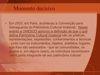 Momento decisivo
• Em 2003, em Paris, aconteceu a Convenção para
Salvaguarda do Patrimônio Cultural Imaterial. Nesse
evento a UNESCO aprovou a definição de que o quê
define Patrimônio Cultural Imaterial são as práticas,
representações, expressões, conhecimentos e técnicas
- junto com os instrumentos, objetos, artefatos, lugares
que lhes são associados - que as comunidades, os
grupos e, em alguns casos, os indivíduos reconhecem
como parte integrante de seu patrimônio cultural
 