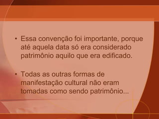• Essa convenção foi importante, porque
até aquela data só era considerado
patrimônio aquilo que era edificado.
• Todas as outras formas de
manifestação cultural não eram
tomadas como sendo patrimônio...
 