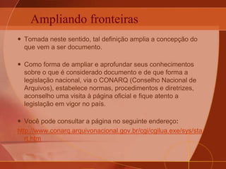 Ampliando fronteiras
 Tomada neste sentido, tal definição amplia a concepção do
que vem a ser documento.
 Como forma de ampliar e aprofundar seus conhecimentos
sobre o que é considerado documento e de que forma a
legislação nacional, via o CONARQ (Conselho Nacional de
Arquivos), estabelece normas, procedimentos e diretrizes,
aconselho uma visita à página oficial e fique atento a
legislação em vigor no país.
 Você pode consultar a página no seguinte endereço:
http://www.conarq.arquivonacional.gov.br/cgi/cgilua.exe/sys/sta
rt.htm
 