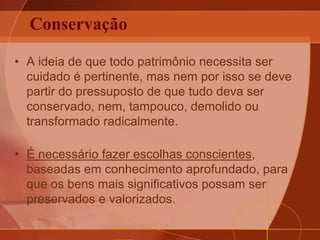 Conservação
• A ideia de que todo patrimônio necessita ser
cuidado é pertinente, mas nem por isso se deve
partir do pressuposto de que tudo deva ser
conservado, nem, tampouco, demolido ou
transformado radicalmente.
• É necessário fazer escolhas conscientes,
baseadas em conhecimento aprofundado, para
que os bens mais significativos possam ser
preservados e valorizados.
 