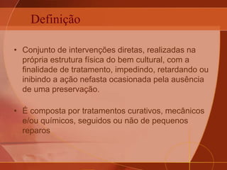 Definição
• Conjunto de intervenções diretas, realizadas na
própria estrutura física do bem cultural, com a
finalidade de tratamento, impedindo, retardando ou
inibindo a ação nefasta ocasionada pela ausência
de uma preservação.
• É composta por tratamentos curativos, mecânicos
e/ou químicos, seguidos ou não de pequenos
reparos
 