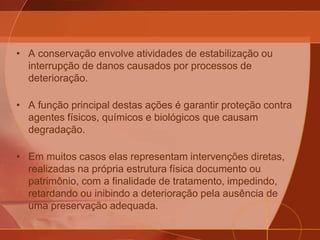 • A conservação envolve atividades de estabilização ou
interrupção de danos causados por processos de
deterioração.
• A função principal destas ações é garantir proteção contra
agentes físicos, químicos e biológicos que causam
degradação.
• Em muitos casos elas representam intervenções diretas,
realizadas na própria estrutura física documento ou
patrimônio, com a finalidade de tratamento, impedindo,
retardando ou inibindo a deterioração pela ausência de
uma preservação adequada.
 