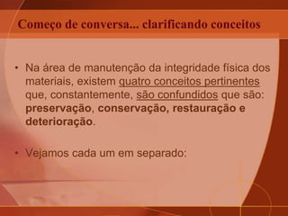 Começo de conversa... clarificando conceitos
• Na área de manutenção da integridade física dos
materiais, existem quatro conceitos pertinentes
que, constantemente, são confundidos que são:
preservação, conservação, restauração e
deterioração.
• Vejamos cada um em separado:
 