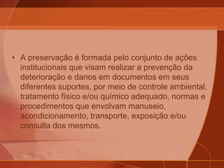 • A preservação é formada pelo conjunto de ações
institucionais que visam realizar a prevenção da
deterioração e danos em documentos em seus
diferentes suportes, por meio de controle ambiental,
tratamento físico e/ou químico adequado, normas e
procedimentos que envolvam manuseio,
acondicionamento, transporte, exposição e/ou
consulta dos mesmos.
 