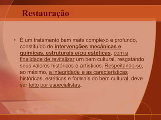 Restauração
• É um tratamento bem mais complexo e profundo,
constituído de intervenções mecânicas e
químicas, estruturais e/ou estéticas, com a
finalidade de revitalizar um bem cultural, resgatando
seus valores históricos e artísticos. Respeitando-se,
ao máximo, a integridade e as características
históricas, estéticas e formais do bem cultural, deve
ser feito por especialistas.
 