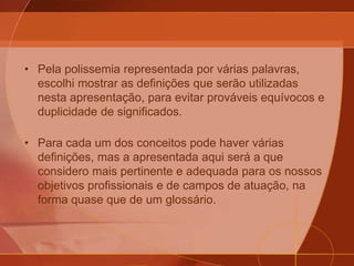 • Pela polissemia representada por várias palavras,
escolhi mostrar as definições que serão utilizadas
nesta apresentação, para evitar prováveis equívocos e
duplicidade de significados.
• Para cada um dos conceitos pode haver várias
definições, mas a apresentada aqui será a que
considero mais pertinente e adequada para os nossos
objetivos profissionais e de campos de atuação, na
forma quase que de um glossário.
 