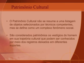 Patrimônio Cultural
• O Patrimônio Cultural não se resume a uma listagem
de objetos selecionados por técnicos competentes,
mas se define como um complexo fenômeno social.
• São considerados patrimônios os vestígios do homem
em sua trajetória cultural que podem ser conhecidos
por meio dos registros deixados em diferentes
suportes.
 