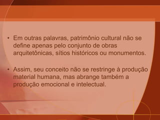 • Em outras palavras, patrimônio cultural não se
define apenas pelo conjunto de obras
arquitetônicas, sítios históricos ou monumentos.
• Assim, seu conceito não se restringe à produção
material humana, mas abrange também a
produção emocional e intelectual.
 