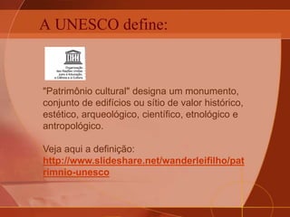 A UNESCO define:
"Patrimônio cultural" designa um monumento,
conjunto de edifícios ou sítio de valor histórico,
estético, arqueológico, científico, etnológico e
antropológico.
Veja aqui a definição:
http://www.slideshare.net/wanderleifilho/pat
rimnio-unesco
 