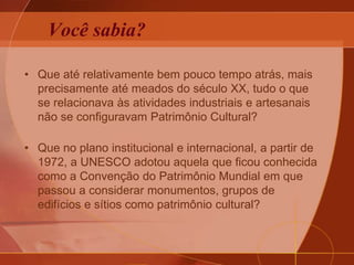 Você sabia?
• Que até relativamente bem pouco tempo atrás, mais
precisamente até meados do século XX, tudo o que
se relacionava às atividades industriais e artesanais
não se configuravam Patrimônio Cultural?
• Que no plano institucional e internacional, a partir de
1972, a UNESCO adotou aquela que ficou conhecida
como a Convenção do Patrimônio Mundial em que
passou a considerar monumentos, grupos de
edifícios e sítios como patrimônio cultural?
 