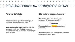 PRINCIPAIS ERROS NA DEFINIÇÃO DE METAS
Parar na definição
Há controvérsias quanto a estratégia de
visualizar o atingimento da meta.
Não há controvérsias quanto ao fato de
que, caso você não divida a meta em
pequenos passos, você ficará para sempre
distante dela.
Não calibrar adequadamente
Mire na lua, caso não acerte, você
alcançará as estrelas! Correto?
x ERRADO!
Metas audaciosas demais assustam e
paralisam.
Metas simplórias não estimulam o suficiente
para a entrada em ação.
 