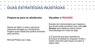 DUAS ESTRATÉGIAS INUSITADAS
Prepare-se para os obstáculos
Depois de definir a meta e estruturar
pequenas entregas (ou checkpoints),
imagine quais obstáculos poderá encontrar
pelo caminho.
Michael Phelps que o diga...
Visualize o FRACASSO
Estudos tem demonstrado que imaginar o
que de pior pode acontecer caso você não
alcance seus objetivos coloca nossa
neurofisiologia em modo de ação.
⚠️ É possível que essa experiência
provoque ansiedade ou angústia. Então o
melhor momento para traçar um plano é
depois dela.
 