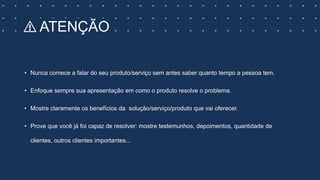 ⚠️ ATENÇÃO
• Nunca comece a falar do seu produto/serviço sem antes saber quanto tempo a pessoa tem.
• Enfoque sempre sua apresentação em como o produto resolve o problema.
• Mostre claramente os benefícios da solução/serviço/produto que vai oferecer.
• Prove que você já foi capaz de resolver: mostre testemunhos, depoimentos, quantidade de
clientes, outros clientes importantes...
 