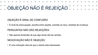 OBJEÇÃO NÃO É REJEIÇÃO
OBJEÇÃO É SINAL DE CONFUSÃO
• É sinal de preocupação, escolha entre opções, aversão ao risco, medidas de mudança.
PERGUNTAS NÃO SÃO REJEIÇÕES:
• São apenas lembretes de que algo ainda não fez sentido.
NEGOCIAÇÃO NÃO É OBJEÇÃO:
• É uma indicação clara de que o cliente está interessado.
 
