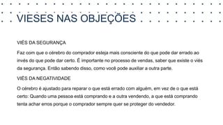 VIESES NAS OBJEÇÕES
VIÉS DA SEGURANÇA
Faz com que o cérebro do comprador esteja mais consciente do que pode dar errado ao
invés do que pode dar certo. É importante no processo de vendas, saber que existe o viés
da segurança. Então sabendo disso, como você pode auxiliar a outra parte.
VIÉS DA NEGATIVIDADE
O cérebro é ajustado para reparar o que está errado com alguém, em vez de o que está
certo: Quando uma pessoa está comprando e a outra vendendo, a que está comprando
tenta achar erros porque o comprador sempre quer se proteger do vendedor.
 
