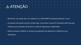 ⚠️ ATENÇÃO
• Não fechar uma venda não é um problema: É um SINTOMA! É importante descobrir o que é.
• As pessoas não gostam que lhes vendam algo, mas adoram comprar! É importante saber isso para
entender que as pessoas vão acionar os vieses de segurança e negatividade.
• Muitos processos malfeitos no começo da prospecção irão determinar a eficiência do seu
fechamento.
 