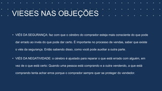 VIESES NAS OBJEÇÕES
• VIÉS DA SEGURANÇA: faz com que o cérebro do comprador esteja mais consciente do que pode
dar errado ao invés do que pode dar certo. É importante no processo de vendas, saber que existe
o viés da segurança. Então sabendo disso, como você pode auxiliar a outra parte.
• VIÉS DA NEGATIVIDADE: o cérebro é ajustado para reparar o que está errado com alguém, em
vez de o que está certo: Quando uma pessoa está comprando e a outra vendendo, a que está
comprando tenta achar erros porque o comprador sempre quer se proteger do vendedor.
 