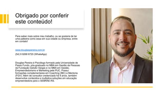 Obrigado por conferir
este conteúdo!
Para saber mais sobre meu trabalho, ou se gostaria de ter
uma palestra como essa em sua cidade ou empresa, entre
em contato!
www.douglaspereira.com.br
(54) 9 9268 6720 (WhatsApp)
Douglas Pereira é Psicólogo formado pela Universidade de
Passo Fundo, pós-graduado no MBA em Gestão de Pessoas
da Fundação Getúlio Vargas e no MBA em Gestão,
Empreendedorismo e Marketing pela PUC. Possui
formações complementares em Coaching (IBC) e Mentoria
(FGV). Além de consultor credenciado há 9 anos, também
desenvolve conteúdos e multiplica soluções em educação
empreendedora para o SEBRAE-RS.
 