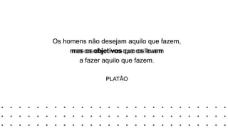 Os homens não desejam aquilo que fazem,
mas os objetivos que os levam
a fazer aquilo que fazem.
PLATÃO
Os homens não desejam aquilo que fazem,
mas os objetivos que os levam
a fazer aquilo que fazem.
PLATÃO
 