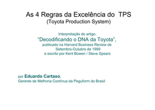 As 4 Regras da Excelência do TPS
                (Toyota Production System)

                       Interpretação do artigo
           “Decodificando o DNA da Toyota”,
             publicado na Harvard Business Review de
                     Setembro-Outubro de 1999
              e escrito por Kent Bowen / Steve Spears




por Eduardo Cartaxo,
Gerente de Melhoria Contínua da Peguform do Brasil
 