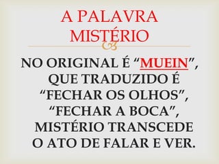 A PALAVRA
     MISTÉRIO
        
NO ORIGINAL É “MUEIN”,
   QUE TRADUZIDO É
  “FECHAR OS OLHOS”,
   “FECHAR A BOCA”,
 MISTÉRIO TRANSCEDE
 O ATO DE FALAR E VER.
 
