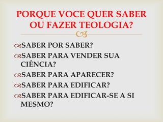 PORQUE VOCE QUER SABER
  OU FAZER TEOLOGIA?
              
SABER POR SABER?
SABER PARA VENDER SUA
 CIÊNCIA?
SABER PARA APARECER?
SABER PARA EDIFICAR?
SABER PARA EDIFICAR-SE A SI
 MESMO?
 