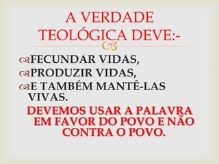 A VERDADE
  TEOLÓGICA DEVE:-
           
FECUNDAR VIDAS,
PRODUZIR VIDAS,
E TAMBÉM MANTÊ-LAS
 VIVAS.
 DEVEMOS USAR A PALAVRA
  EM FAVOR DO POVO E NÃO
      CONTRA O POVO.
 